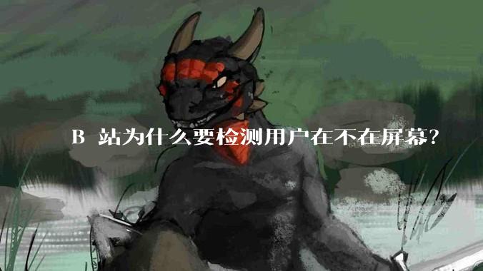 B 站为什么要检测用户在不在屏幕？