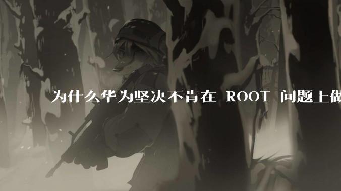 为什么华为坚决不肯在 ROOT 问题上做出让步？